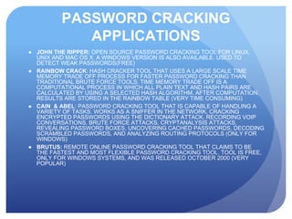 PASSWORD CRACKING
APPLICATIONS
● JOHN THE RIPPER: OPEN SOURCE PASSWORD CRACKING TOOL FOR LINUX,
UNIX AND MAC OS X. A WINDOWS VERSION IS ALSO AVAILABLE. USED TO
DETECT WEAK PASSWORDS(FREE)
● RAINBOW CRACK: HASH CRACKER TOOL THAT USES A LARGE SCALE TIME
MEMORY TRADE OFF PROCESS FOR FASTER PASSWORD CRACKING THAN
TRADITIONAL BRUTE FORCE TOOLS. TIME MEMORY TRADE OFF IS A
COMPUTATIONAL PROCESS IN WHICH ALL PLAIN TEXT AND HASH PAIRS ARE
CALCULATED BY USING A SELECTED HASH ALGORITHM. AFTER COMPUTATION,
RESULTS ARE STORED IN THE RAINBOW TABLE (VERY TIME CONSUMING)
● CAIN & ABEL: PASSWORD CRACKING TOOL THAT IS CAPABLE OF HANDLING A
VARIETY OF TASKS. WORKS AS A SNIFFER IN THE NETWORK, CRACKING
ENCRYPTED PASSWORDS USING THE DICTIONARY ATTACK, RECORDING VOIP
CONVERSATIONS, BRUTE FORCE ATTACKS, CRYPTANALYSIS ATTACKS,
REVEALING PASSWORD BOXES, UNCOVERING CACHED PASSWORDS, DECODING
SCRAMBLED PASSWORDS, AND ANALYZING ROUTING PROTOCOLS (ONLY FOR
WINDOWS)
● BRUTUS: REMOTE ONLINE PASSWORD CRACKING TOOL THAT CLAIMS TO BE
THE FASTEST AND MOST FLEXIBLE PASSWORD CRACKING TOOL. TOOL IS FREE,
ONLY FOR WINDOWS SYSTEMS, AND WAS RELEASED OCTOBER 2000 (VERY
POPULAR)
 