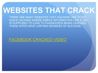 WEBSITES THAT CRACK
THERE ARE MANY WEBSITES THAT HACKERS USE TO DO
QUICK HACKING WHERE SIMPLE INFORMATION LIKE A URL
IS SUPPOSED TO LEAD TO PASSWORDS BEING CRACKED.
THESE SITES HAVE VARYING DEGREES OF SUCCESS:
FACEBOOK CRACKED VIDEO
 