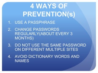 4 WAYS OF
PREVENTION(s)
1. USE A PASSPHRASE
2. CHANGE PASSWORDS
REGULARLY(ABOUT EVERY 3
MONTHS)
3. DO NOT USE THE SAME PASSWORD
ON DIFFERENT MULTIPLE SITES
4. AVOID DICTIONARY WORDS AND
NAMES
 