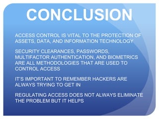 CONCLUSION
ACCESS CONTROL IS VITAL TO THE PROTECTION OF
ASSETS, DATA, AND INFORMATION TECHNOLOGY
SECURITY CLEARANCES, PASSWORDS,
MULTIFACTOR AUTHENTICATION, AND BIOMETRICS
ARE ALL METHODOLOGIES THAT ARE USED TO
CONTROL ACCESS
IT’S IMPORTANT TO REMEMBER HACKERS ARE
ALWAYS TRYING TO GET IN
REGULATING ACCESS DOES NOT ALWAYS ELIMINATE
THE PROBLEM BUT IT HELPS
 