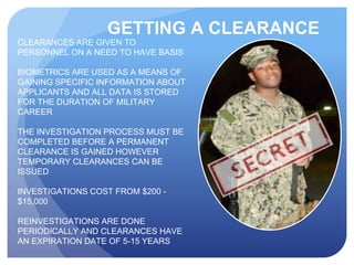 GETTING A CLEARANCE
CLEARANCES ARE GIVEN TO
PERSONNEL ON A NEED TO HAVE BASIS
BIOMETRICS ARE USED AS A MEANS OF
GAINING SPECIFIC INFORMATION ABOUT
APPLICANTS AND ALL DATA IS STORED
FOR THE DURATION OF MILITARY
CAREER
THE INVESTIGATION PROCESS MUST BE
COMPLETED BEFORE A PERMANENT
CLEARANCE IS GAINED HOWEVER
TEMPORARY CLEARANCES CAN BE
ISSUED
INVESTIGATIONS COST FROM $200 -
$15,000
REINVESTIGATIONS ARE DONE
PERIODICALLY AND CLEARANCES HAVE
AN EXPIRATION DATE OF 5-15 YEARS
REVOCATION CAN OCCUR AT ANY TIME
 