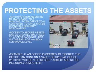 PROTECTING THE ASSETS
-EXAMPLE: IF AN OFFICE IS DEEMED AS “SECRET” THE
OFFICE CAN CONTAIN A VAULT OR SPECIAL OFFICE
WITHIN IT WHERE “TOP SECRET” ASSETS ARE STORE
INCLUDING COMPUTERS
-ANYTHING FROM AN ENTIRE
MILITARY BASE, TO A
BUILDING, TO AN OFFICE,TO A
COMPUTER, TO A FILE CAN BE
GRANTED A SECURITY
DESIGNATION
-ACCESS TO SECURE ASSETS
CAN BE GRANTED ON A NEED
TO ACCESS BASIS NOT JUST
ON THE BASIS OF HAVING A
CLEARANCE LEVEL
 