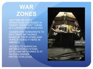 WAR
ZONES
-ANYTIME MILITARY
OPERATIONS ARE BASED IN
“ENEMY TERRITORY” THERE
IS A LARGER RISK INVOLVED
-EASIER FOR TERRORISTS TO
INFILTRATE NETWORKS
BASED IN THEIR HOMELAND
VERSUS DOING IT HERE IN
AMERICA
-ACCESS TO AMERICAN
INFORMATION SYSTEMS,
DATA, AND NETWORKS IS AT
AN EVEN HIGHER
PROTECTION LEVEL
 