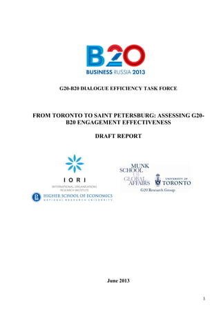 1
G20-B20 DIALOGUE EFFICIENCY TASK FORCE
FROM TORONTO TO SAINT PETERSBURG: ASSESSING G20-
B20 ENGAGEMENT EFFECTIVENESS
DRAFT REPORT
June 2013
 