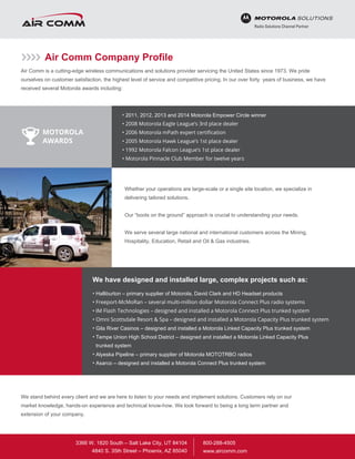 Air Comm Company Profile
Air Comm is a cutting-edge wireless communications and solutions provider servicing the United States since 1973. We pride
ourselves on customer satisfaction, the highest level of service and competitive pricing. In our over forty years of business, we have
received several Motorola awards including:
Whether your operations are large-scale or a single site location, we specialize in
delivering tailored solutions.
Our “boots on the ground” approach is crucial to understanding your needs.
We serve several large national and international customers across the Mining,
Hospitality, Education, Retail and Oil & Gas industries.
• 2011, 2012, 2013 and 2014 Motorola Empower Circle winner
• 2008 Motorola Eagle League’s 3rd place dealer
• 2006 Motorola mPath expert certification
• 2005 Motorola Hawk League’s 1st place dealer
• 1992 Motorola Falcon League’s 1st place dealer
• Motorola Pinnacle Club Member for twelve years
• Halliburton – primary supplier of Motorola, David Clark and HD Headset products
• Freeport-McMoRan – several multi-million dollar Motorola Connect Plus radio systems
• IM Flash Technologies – designed and installed a Motorola Connect Plus trunked system
• Omni Scottsdale Resort & Spa – designed and installed a Motorola Capacity Plus trunked system
• Gila River Casinos – designed and installed a Motorola Linked Capacity Plus trunked system
•		 Tempe Union High School District – designed and installed a Motorola Linked Capacity Plus
trunked system
• Alyeska Pipeline – primary supplier of Motorola MOTOTRBO radios
• Asarco – designed and installed a Motorola Connect Plus trunked system
We have designed and installed large, complex projects such as:
We stand behind every client and we are here to listen to your needs and implement solutions. Customers rely on our
market knowledge, hands-on experience and technical know-how. We look forward to being a long term partner and
extension of your company.
MOTOROLA
AWARDS
800-288-4505
www.aircomm.com
3366 W. 1820 South – Salt Lake City, UT 84104
4840 S. 35th Street – Phoenix, AZ 85040
 
