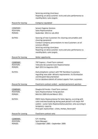 Servicing existing client base
Reporting on daily customer visits and sales performance vs
monthly/daily sales targets
Reason for leaving: Company Liquidated
COMPANY: Servest Hygiene Services
POSITION: Sales Representative
PERIOD: September 2011 to July 2012
DUTIES: Sourcing of new Customers for cleaning consumables and
cleaning equipment
Conduct Company presentations to new Customers on all
services offered
Servicing existing client base
Reporting on daily customer visits and sales performance vs
monthly/daily sales targets
Reason for leaving: Better opportunity
COMPANY: TNT Express – Fixed Term contract
POSITION: Telesales & Customer Care Representative
PERIOD: April 2011 to Augustus 2011
DUTIES: Daily telephonic contact with TNT Namibian Customers
regarding new order delivery requirements iro Distribution
and Despatch documentation
List on database details of contact reports from customers
Reason for leaving: Fixed term contract ended – wanted permanent position
COMPANY: Douglas & Friends– Fixed Term contract
POSITION: Sales Representative Temp position
PERIOD: Mid Oct 2009 till end March 2011
DUTIES: FMCG Sales Representative for Sales Agency, assisting with
sales and merchandising during peak period in all major PnP
outlets – junior Sales Representative position, only assisting in
temporary capacity
Principals represented : Lillets, Herbex, Beiersdorf
Reason for Leaving Fixed term contract only
COMPANY: G.P. Harding
POSITION: Sales Manager
PERIOD: 1 September 2005 – September 2009
 
