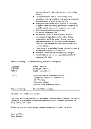 Merchandising effort, with effective use of Point of Sale
Material
• Ensure promotional ends at store level obtained,
maintained for the promotional cycle as to maximize sales
and pull through of products from the DC’s
• Arrange additional promotional activities at store level,
using broadsheet advertising, promotional pamphlets as
part of the stock management process at store level
• Develop strong business relationships /
Partnership with Retail Trade
• Recommend Actions to develop further business
opportunities in specific areas, for in store display
opportunities, wet & dry product demos, consumer
awareness programs, e.g. Oros Man shows, computer
consulting units on shelf and shelf strips for products to
secure shelf space
• Presentation of new product listings, sales performance &
promotional campaigns to Trade groups
• Report on competitor activity and pricing strategies
• Implement price surveys and suggest counter activity
measures to be taken
Reason for leaving: Reached the ceiling, no further career growth
COMPANY: Progress Agencies
POSITION: Sales Representative
PERIOD: July 96 – September 96
DUTIES: - Extensive traveling – Northern Province
- Responsible for sales and promotion of
18 x Principals
- Monitoring of sales
- Merchandising and writing reports
Reason for leaving: Relocated To Johannesburg
References are available upon request
I am a hard working dedicated person who always strives to meet my deadlines and push to
surpass my monthly targets, I am willing to explore all fields, for Sales is my passion and I
enjoy working with people.
Should you have any further queries, please do not hesitate to contact me directly.
Yours faithfully,
Retha Scheepers
 