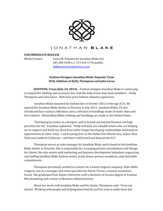 FOR	IMMEDIATE	RELEASE	
Media	Contact:		 Laura	M.	Pennino	for	Jonathan	Blake	LLC		
281	286	9398	x	1,	713	419	1776	mobile,	
lp@penninoandpartners.com	
	
Fashion	Designer	Jonathan	Blake	Expands	Team	
With	Addition	of	Holly	Thompson	and	Julia	Garza	
	
	 HOUSTON,	Texas	(July	24,	2014)	–	Fashion	designer	Jonathan	Blake	is	continuing	
to	expand	his	clothing	and	accessory	line	with	the	help	of	two	new	team	members		--Holly	
Thompson	and	Julia	Garza.		Both	have	prior	fashion	industry	experience.			
	Jonathan	Blake	launched	his	fashion	line	in	October	2012	at	the	age	of	21.	He	
opened	the	Jonathan	Blake	Atelier	in	Houston	in	July	2013.		Jonathan	Blake,	23,	has	
introduced	four	couture	collections	and	a	collection	of	handbags	made	of	exotic	skins	and	
fine	leathers.		All	Jonathan	Blake	clothing	and	handbags	are	made	in	the	United	States.			
“Continuing	to	evolve	as	a	designer	and	to	branch	out	beyond	Houston	are	high	
priorities	for	me,”	Jonathan	explained.		“Holly	and	Julia	are	valuable	assets	who	are	helping	
me	to	support	and	build	my	client	base	while	I	begin	developing	relationships	and	business	
opportunities	in	other	cities.		I	am	focusing	first	on	the	Dallas-Fort	Worth	area,	Aspen,	New	
York	and	southern	California	–	and	then	I	will	branch	out	beyond	the	U.S.”	
Thompson	serves	as	sales	manager	for	Jonathan	Blake	and	is	based	at	the	Jonathan	
Blake	Atelier	in	Houston.	She	is	responsible	for	arranging	private	consultations	and	fittings	
for	clients.	She	also	assists	with	marketing	and	business	development	initiatives,	organizing	
and	staffing	Jonathan	Blake	fashion	shows,	trunk	shows,	private	receptions,	and	charitable	
commitments.			
Thompson	previously	worked	as	a	buyer	for	a	luxury	lingerie	company,	Dolce	Bella	
Lingerie,	and	as	a	manager	and	event	specialist	for	Elaine	Turner,	a	luxury	accessories	
brand.		She	graduated	from	Baylor	University	with	a	Bachelor	of	Science	degree	in	Fashion	
Merchandising	and	a	minor	in	Business	Administration.	
About	her	work	with	Jonathan	Blake	and	his	clients,	Thompson	said:	“I	love	my	
clients!		Working	with	people	and	helping	them	find	the	perfect	look	to	make	them	feel	
 