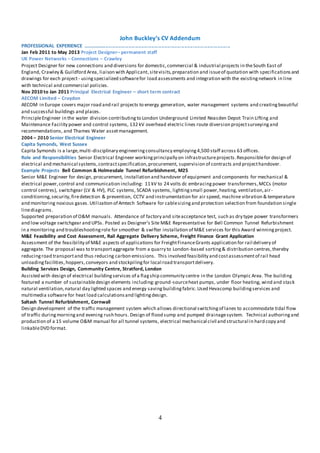 4
John Buckley’s CV Addendum
PROFESSIONAL EXPERIENCE …………............................................................................................
Jan Feb 2011 to May 2013 Project Designer– permanent staff
UK Power Networks – Connections – Crawley
Project Designer for new connections and diversions for domestic,commercial & industrial projects in theSouth East of
England, Crawley & Guildford Area, liaison with Applicant,sitevisits,preparation and issueof quotation with specifications and
drawings for each project- usingspecialized softwarefor load assessments and integration with the existingnetwork in line
with technical and commercial policies.
Nov 2010 to Jan 2011 Principal Electrical Engineer – short term contract
AECOM Limited – Croydon
AECOM in Europe covers major road and rail projects to energy generation, water management systems and creatingbeautiful
and successful buildings and places.
PrincipleEngineer in the water division contributingto London Underground Limited Neasden Depot Train Lifting and
Maintenance Facility power and control systems, 132 kV overhead electric lines route diversion projectsurveyingand
recommendations, and Thames Water assetmanagement.
2004 – 2010 Senior Electrical Engineer
Capita Symonds, West Sussex
Capita Symonds is a large,multi-disciplinary engineeringconsultancy employing4,500 staff across 63 offices.
Role and Responsibilities Senior Electrical Engineer workingprincipally on infrastructureprojects.Responsiblefor design of
electrical and mechanical systems,contractspecification,procurement, supervision of contracts and projecthandover.
Example Projects Bell Common & Holmesdale Tunnel Refurbishment, M25
Senior M&E Engineer for design, procurement, installation and handover of equipment and components for mechanical &
electrical power,control and communication including: 11 kV to 24 volts dc embracingpower transformers,MCCs (motor
control centres), switchgear (LV & HV), PLC systems, SCADA systems, lightingsmall power,heating, ventilation,air-
conditioning,security,firedetection & prevention, CCTV and instrumentation for air speed, machine vibration & temperature
and monitoring noxious gases. Utilization of Amtech Software for cablesizingand protection selection from foundation single
linediagrams.
Supported preparation of O&M manuals. Attendance of factory and siteacceptance test, such as dry type power transformers
and low voltage switchgear and UPSs. Posted as Designer’s Site M&E Representative for Bell Common Tunnel Refurbishment
in a monitoring and troubleshootingrole for smoother & swifter installation of M&E services for this Award winningproject.
M&E Feasibility and Cost Assessment, Rail Aggregate Delivery Scheme, Freight Finance Grant Application
Assessment of the feasibility of M&E aspects of applications for FreightFinanceGrants application for rail delivery of
aggregate. The proposal was to transportaggregate from a quarry to London-based sorting& distribution centres,thereby
reducingroad transportand thus reducing carbon emissions. This involved feasibility and costassessmentof rail head
unloadingfacilities,hoppers,conveyors and stockpilingfor local road transportdelivery.
Building Services Design, Community Centre, Stratford, London
Assisted with design of electrical buildingservices of a flagship community centre in the London Olympic Area. The building
featured a number of sustainabledesign elements including:ground-sourceheat pumps, under floor heating, wind and stack
natural ventilation,natural day lighted spaces and energy savingbuildingfabric.Used Hevacomp buildingservices and
multimedia software for heat load calculationsand lightingdesign.
Saltash Tunnel Refurbishment, Cornwall
Design development of the traffic management system which allows directional switchingof lanes to accommodate tidal flow
of traffic duringmorningand evening rush hours. Design of flood sump and pumped drainagesystem. Technical authoringand
production of a 15 volume O&M manual for all tunnel systems, electrical mechanical civil and structural in hard copy and
linkableDVD format.
 