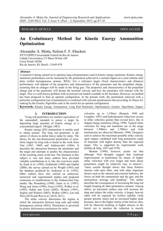 Alexandre A. Motta Int. Journal of Engineering Research and Applications www.ijera.com
ISSN: 2248-9622, Vol. 5, Issue 9, (Part - 1) September 2015, pp.07-19
www.ijera.com 7 | P a g e
An Evolutionary Method for Kinetic Energy Ammunition
Optimization
Alexandre A. Motta, Nelson F. F. Ebecken
NTT/COPPE/Universidade Federal do Rio de Janeiro
Cidade Universitária, CT Bloco B Sala 100
Caixa Postal: 68506
Rio de Janeiro, RJ, Brazil - 21945-970
Abstract
A research is being carried on to optimise long rod penetrators used in kinetic energy munitions. Kinetic energy
munitions performance can be measured by the penetration achieved in a normal impact on a semi-infinite steel
plate (rolled homogeneous armour, RHA). For a reference target (fixed characteristics and distance)
performance will depend of the properties and characteristics of the penetrator and the propellant charge,
assuming that no changes will be made in the firing gun. The properties and characteristics of the propellant
charge and of the penetrator will dictate the terminal velocity and how the penetrator will interact with the
target. This is a well known problem with several proved models available in the literature. However, no method
has been proposed to find an optimal configuration. In the present work, the penetration achieved with a
particular configuration (set of parameters) is combined with relevant penalisations thus providing its fitness for
ranking by the Genetic Algorithm code in the search for an optimal configuration.
Keywords: Kinetic Energy Ammunition, Long Rod Penetrator, Optimization, Genetic Algorithms, Impact
I. INTRODUCTION
“Long rod penetrators are modern equivalents of
the cannonball, intended to pierce a target by
depositing large amounts of kinetic energy in a
concentrated region” (Wright, 1983).
Kinetic energy (KE) ammunition is mainly used
to attack armour. The long rod penetrator is the
option of choice to defeat heavy tanks by tanks. The
theory for the one-dimensional penetration of semi-
finite targets by long rods is based in the work from
Tate (1967, 1969) and Alekseevskii (1966). It
describes the interaction between the penetrator and
the target and attempts to predict the characteristics
of the resulting crater in the last. The literature in this
subject is vast and many authors have provided
valuable contributions to it, like the overviews made
by Zook et al. (1992), Goldsmith (1999) and Orphal
(2006), the survey carried on by Wright (1983) and
the database produced by Anderson et al. (1992).
Other authors have also carried on analytical,
numerical and experimental studies and proposed
extensions or modifications to the Alekseevskii-Tate
model, like Rosenberg (1990), Jones et al. (1987),
Wang and Jones (1996), Grace (1993), Walker et al.
(1995), Rubin and Yarin (2002), Walters (1991),
Seglets and Walters (2003), Walker (2001), Lan and
Wen (2010) and Wen et al. (2010, 2011).
The strike velocity determines the regime at
which the interaction between long rods and rolled
homogenous armour (RHA). Penetration is governed
by plastic deformation mechanism for strike
velocities up to 1,150m/s (Bennett, 1998 and
Longdon, 1987) and hydrodynamic behaviour occurs
at strike velocities greater than several km/s, like in
shaped charge munitions (Doig, 1998). Typical strike
velocities for long rod munitions are in the range
between 1,500m/s and 1,700m/s and both
mechanisms are observed (Bennett, 1998). Designers
seek to achieve the maximum possible strike velocity
upon impact, combined with long penetrators made
of materials with higher density than the expected
target. This is supported by experimental work
(Hohler & Stilp, 1997 and 1978).
Bennett (1998), however, points out that
although “first thoughts suggest that continual
improvements in penetration by means of higher
strike velocities with ever longer and more dense
penetrators might be relatively easy to achieve”,
“more careful thought shows that these features
interact with each other, and with other important
factors such as the internal and external ballistics, the
forces on both the ammunition and the gun, and the
ammunition stowage and handling”. The author
describes the consequences of increasing the long rod
length, keeping all other parameters constant. Among
others, an increased surface area will increase the
drag and reduce the strike velocity, a longer, heavier
sabot will be required for in-bore stability (with
greater parasite mass) and an increased higher peak
pressure, due to the higher inertia of the heavier shot,
will be observed resulting in higher stresses in the
barrel, not to mention the reduction in muzzle
RESEARCH ARTICLE OPEN ACCESS
 