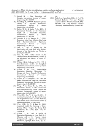 Alexandre A. Motta Int. Journal of Engineering Research and Applications www.ijera.com
ISSN: 2248-9622, Vol. 5, Issue 9, (Part - 1) September 2015, pp.07-19
www.ijera.com 19 | P a g e
[17.] Orphal, D. L., 2006. Explosions and
Impacts, International Journal of Impact
Engineering; 33: 496-545.
[18.] Rosenberg, Z., 1990. On the Hydrodynamic
Theory of Long-Rod Penetration,
International Journal of Impact
Engineering; 10: 483-486.
[19.] Rubin, M. B. & Yarin, A. L., 2002. A
Generalized Formula for the Penetration
Depth of a Deformable Projectile,
International Journal of Impact
Engineering; 27: 387-398.
[20.] Segletes, S. B. & Walters, W. P., 2003.
Extensions to the Exact Solution of the Long
Rod Penetration/Erosion Equations,
International Journal of Impact
Engineering; 28: 363-376.
[21.] Tate, A., 1967. A Theory for the
Deceleration of Long Rods after Impact,
Journal of the Mechanics and Physics of
Solids; 15: 387-399.
[22.] Tate, A., 1969. Further Results in the
Theory of Long Rod Penetration, Journal of
the Mechanics and Physics of Solids.,17,
141-15C.
[23.] Walker, J. D. & Anderson Jr, C. E., 1995. A
Time-Dependent Model for Long-Rod
Penetration, International Journal of Impact
Engineering; 16(1): 19-48.
[24.] Walker, J. D., 2001. Hypervelocity
Penetration Modeling: Momentum VS.
Energy and Energy Transfer Mechanisms,
International Journal of Impact
Engineering; 26: 809-822.
[25.] Walters, W. P. & Segletes, S. B., 1991. An
Exact Solution of the Long Rod Penetration
Equations, International Journal of Impact
Engineering; 11(2): 225-231.
[26.] Wang, P. & Jones, S. E., 1996. An
Elementary Theory of One-Dimensional
Rod Penetration Using a New Estimate for
Pressure, International Journal of Impact
Engineering; 18(3): 265-279.
[27.] Wen, H.M., He, Y. & Lan, B., 2011. A
combined numerical and theoretical study
on the penetration of a jacketed Rod into
semi-infinite target. International Journal of
Impact Engineering; 38:1001-1010.
[28.] Wen, H.M., He, Y. & Lan, B., 2010.
Analytical Model for Cratering of Semi-
Infinite Metal Targets by Long Rod
Penetration, Sci. China, Tech. Sci.; 53:
3189-3196.
[29.] Wright, T. W., 1983. A Survey of
Penetration Mechanics for Long Rods, In J.
Chandra and J. E. Flaherty (eds.),
Computational Aspects of Penetration
Mechanics, Springer, New York, pp. 85-
106.
[30.] Zook, J. A., Frank, K. & Silsby, G. F., 1992.
Terminal Ballistics Test and Analysis
Guidelines for the Penetration Branch, BRL-
MR-3960, U.S. Army Ballistic Research
Laboratory, Aberdeen Proving Ground, MD.
 