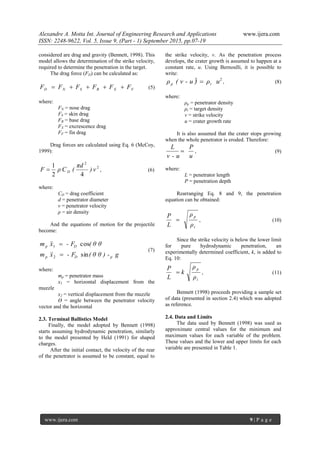 Alexandre A. Motta Int. Journal of Engineering Research and Applications www.ijera.com
ISSN: 2248-9622, Vol. 5, Issue 9, (Part - 1) September 2015, pp.07-19
www.ijera.com 9 | P a g e
considered are drag and gravity (Bennett, 1998). This
model allows the determination of the strike velocity,
required to determine the penetration in the target.
The drag force (FD) can be calculated as:
FXBSND FFFFFF  (5)
where:
FN = nose drag
FS = skin drag
FB = base drag
FX = excrescence drag
FF = fin drag
Drag forces are calculated using Eq. 6 (McCoy,
1999):
2
2
42
1
v)
πd
(CρF D , (6)
where:
CD = drag coefficient
d = penetrator diameter
v = penetrator velocity
ρ = air density
And the equations of motion for the projectile
become:
g( θ θ ) -- Fxm
( θ θ- Fxm
pDp
Dp
sin
cos
2
1




(7)
where:
mp = penetrator mass
x1 = horizontal displacement from the
muzzle
x2 = vertical displacement from the muzzle
ϴ = angle between the penetrator velocity
vector and the horizontal
2.3. Terminal Ballistics Model
Finally, the model adopted by Bennett (1998)
starts assuming hydrodynamic penetration, similarly
to the model presented by Held (1991) for shaped
charges.
After the initial contact, the velocity of the rear
of the penetrator is assumed to be constant, equal to
the strike velocity, v. As the penetration process
develops, the crater growth is assumed to happen at a
constant rate, u. Using Bernoulli, it is possible to
write:
22
uρ( v - u )ρ tp  , (8)
where:
ρp = penetrator density
ρt = target density
v = strike velocity
u = crater growth rate
It is also assumed that the crater stops growing
when the whole penetrator is eroded. Therefore:
u
P
v - u
L
 , (9)
where:
L = penetrator length
P = penetration depth
Rearranging Eq. 8 and 9, the penetration
equation can be obtained:
t
p
ρ
ρ
L
P
 , (10)
Since the strike velocity is below the lower limit
for pure hydrodynamic penetration, an
experimentally determined coefficient, k, is added to
Eq. 10:
t
p
ρ
ρ
k
L
P
 , (11)
Bennett (1998) proceeds providing a sample set
of data (presented in section 2.4) which was adopted
as reference.
2.4. Data and Limits
The data used by Bennett (1998) was used as
approximate central values for the minimum and
maximum values for each variable of the problem.
These values and the lower and upper limits for each
variable are presented in Table 1.
 