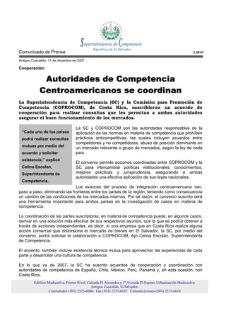 Comunicado de Prensa                                                                                          C.59-07

Antiguo Cuscatlán, 11 de diciembre de 2007

Cooperación:

              Autoridades de Competencia
             Centroamericanos se coordinan
La Superintendencia de Competencia (SC) y la Comisión para Promoción de
Competencia (COPROCOM), de Costa Rica, suscribieron un acuerdo de
cooperación para realizar consultas que les permitan a ambas autoridades
asegurar el buen funcionamiento de los mercados.

                                    La SC y COPROCOM son las autoridades responsables de la
 “Cada uno de los países            aplicación de las normas en materia de competencia que prohíben
 podrá realizar consultas           prácticas anticompetitivas, las cuales incluyen acuerdos entre
                                    competidores y no competidores, abuso de posición dominante en
 mutuas por medio del               un mercado relevante o grupo de mercados, según la ley de cada
 acuerdo y solicitar                país.
 asistencia.” explicó
                                    El convenio permite acciones coordinadas entre COPROCOM y la
 Celina Escolan,                    SC para intercambiar políticas institucionales, conocimientos,
 Superintendenta de                 mejores prácticas y jurisprudencia, asegurando a ambas
                                    autoridades una efectiva aplicación de sus leyes nacionales.
 Competencia.
                              Los avances del proceso de integración centroamericana van,
paso a paso, eliminando las fronteras entre los países de la región, teniendo como consecuencia
un cambio de las condiciones de los mercados internos. Por tal razón, el convenio suscrito será
una herramienta importante para ambos países en la investigación de casos en materia de
competencia.

La coordinación de las partes suscriptoras, en materia de competencia puede, en algunos casos,
derivar en una solución más efectiva de sus respectivos asuntos, que la que se podría obtener a
través de acciones independientes. es decir, si una empresa que en Costa Rica realiza alguna
acción comercial que distorsiona el mercado de bienes en El Salvador, la SC, por medio del
convenio, podrá solicitar la colaboración a COPROCOM, dijo Celina Escolán, Superintendenta
de Competencia.

El acuerdo, también incluye asistencia técnica mutua para aprovechar las experiencias de cada
parte y desarrollar una cultura de competencia.

En lo que va de 2007, la SC ha suscrito acuerdos de cooperación y coordinación con
autoridades de competencia de España, Chile, México, Perú, Panamá y, en esta ocasión, con
Costa Rica.
         Edificio Madreselva, Primer Nivel, Calzada El Almendro y 1ª Avenida El Espino, Urbanización Madreselva.
                                              Antiguo Cuscatlán, El Salvador.
                   Conmutador (503) 2523-6600, Fax (503) 2523-6625 Comunicaciones (503) 2523-6616
 