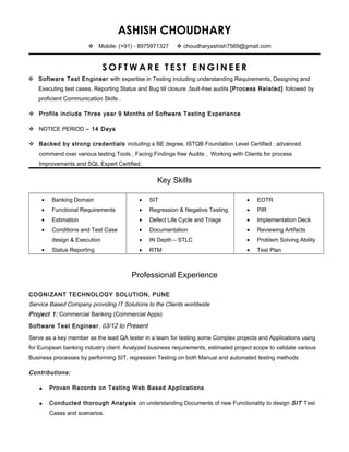 ASHISH CHOUDHARY
 Mobile: (+91) - 8975971327  choudharyashish7569@gmail.com
S O F T W A R E T E S T E N G I N E E R
 Software Test Engineer with expertise in Testing including understanding Requirements, Designing and
Executing test cases, Reporting Status and Bug till closure ,fault-free audits [Process Related] followed by
proficient Communication Skills .
 Profile include Three year 9 Months of Software Testing Experience
 NOTICE PERIOD – 14 Days
 Backed by strong credentials including a BE degree, ISTQB Foundation Level Certified ; advanced
command over various testing Tools , Facing Findings free Audits , Working with Clients for process
Improvements and SQL Expert Certified.
Key Skills
• Banking Domain
• Functional Requirements
• Estimation
• Conditions and Test Case
design & Execution
• Status Reporting
• SIT
• Regression & Negative Testing
• Defect Life Cycle and Triage
• Documentation
• IN Depth – STLC
• RTM
• EOTR
• PIR
• Implementation Deck
• Reviewing Artifacts
• Problem Solving Ability
• Test Plan
Professional Experience
COGNIZANT TECHNOLOGY SOLUTION, PUNE
Service Based Company providing IT Solutions to the Clients worldwide
Project 1: Commercial Banking (Commercial Apps)
Software Test Engineer, 03/12 to Present
Serve as a key member as the lead QA tester in a team for testing some Complex projects and Applications using
for European banking industry client. Analyzed business requirements, estimated project scope to validate various
Business processes by performing SIT, regression Testing on both Manual and automated testing methods
Contributions:
 Proven Records on Testing Web Based Applications
 Conducted thorough Analysis on understanding Documents of new Functionality to design SIT Test
Cases and scenarios.
 