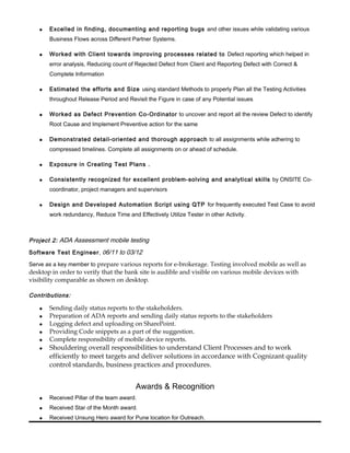  Excelled in finding, documenting and reporting bugs and other issues while validating various
Business Flows across Different Partner Systems.
 Worked with Client towards improving processes related to Defect reporting which helped in
error analysis, Reducing count of Rejected Defect from Client and Reporting Defect with Correct &
Complete Information
 Estimated the efforts and Size using standard Methods to properly Plan all the Testing Activities
throughout Release Period and Revisit the Figure in case of any Potential issues
 Worked as Defect Prevention Co-Ordinator to uncover and report all the review Defect to identify
Root Cause and Implement Preventive action for the same
 Demonstrated detail-oriented and thorough approach to all assignments while adhering to
compressed timelines. Complete all assignments on or ahead of schedule.
 Exposure in Creating Test Plans .
 Consistently recognized for excellent problem-solving and analytical skills by ONSITE Co-
coordinator, project managers and supervisors
 Design and Developed Automation Script using QTP for frequently executed Test Case to avoid
work redundancy, Reduce Time and Effectively Utilize Tester in other Activity.
Project 2: ADA Assessment mobile testing
Software Test Engineer, 06/11 to 03/12
Serve as a key member to prepare various reports for e-brokerage. Testing involved mobile as well as
desktop in order to verify that the bank site is audible and visible on various mobile devices with
visibility comparable as shown on desktop.
Contributions:
 Sending daily status reports to the stakeholders.
 Preparation of ADA reports and sending daily status reports to the stakeholders
 Logging defect and uploading on SharePoint.
 Providing Code snippets as a part of the suggestion.
 Complete responsibility of mobile device reports.
 Shouldering overall responsibilities to understand Client Processes and to work
efficiently to meet targets and deliver solutions in accordance with Cognizant quality
control standards, business practices and procedures.
Awards & Recognition
 Received Pillar of the team award.
 Received Star of the Month award.
 Received Unsung Hero award for Pune location for Outreach.
 