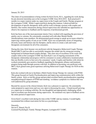 January 28, 2015
This letter of recommendation is being written for Kyle Ewrin, M.A., regarding his work during
his pre-doctoral internship year at the Lexington VAMC from 2014-2015. Kyle practiced 6
months in a major rotation under my supervision in the Couple and Family Therapy program at
the Lexington VAMC. While I supervised Kyle during this rotation, I observed both his
development of specific therapeutic skills and his work in therapy sessions with couples and
families. Our routine interactions during clinical supervision also afforded me opportunities to
observe his responses to feedback and his trajectory of professional growth.
Kyle has been one of the most passionate interns I have worked with regarding the provision of
quality care to veterans. He consistently consulted well with other Mental Health
interdisciplinary team members. He demonstrated good courage to speak up on issues related to
improving veteran quality of care at our VAMC. Kyle was exceptionally aware of integrating
diversity issues and fairness into his therapies, and he strove to create a safe and warm
therapeutic environment for all of his consumers.
During this time, Kyle became very proficient with the Integrative Behavioral Couple Therapy
Model (IBCT) and was able to successfully integrate this model into his strong pre-existing
background in Gottman-based couples therapy. One clear area of excellence in his work with
couples while at the Lexington VAMC has been Kyle’s use of ongoing assessments of the
therapeutic relationship and progress with his consumers to create collaborative treatment plans
that can flexibly evolve to best serve his consumers’ needs. Couples and families with whom he
worked consistently gave positive feedback regarding his therapeutic alliance and treatment
progress being made through sessions with him. In addition to becoming very proficient with
IBCT, Kyle gained some good experience utilizing Behavioral Couple Therapy for SUD on this
rotation.
Kyle also worked with me to facilitate a Multi-Family Group Therapy for veterans with PTSD.
This group focused on Family Psychoeducation and improving communication skills within the
family system. Kyle co-led this group and provided excellent family psychoeducation regarding
neruophysiological impacts of PTSD and numbing / avoidance symptoms in a fashion that was
well understood by group attendees.
Beyond his success in the clinical domain, Kyle was a pleasure to supervise. He consistently
came prepared to supervision and was very open in discussing his cases. I found myself growing
as a supervisor in working with him. He was thoughtful and appropriately challenging which
lead to excellent case discussions during supervision. He remained very open to feedback across
the entire period of supervision.
Given Kyle’s excellent work during his time at this VAMC and my rotation, I would highly
recommend him without reservation for hire as a psychologist.
Sincerely,
Steven E. Hansel, Psy.D.
Licensed Psychologist. Family Therapy Program, Lexington KY VAMC.
 