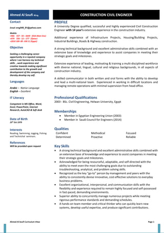 Ahmed Al Soufi BEng. CONSTRUCTION CIVIL ENGINEER
Contact
Email: eng549_91@yahoo.com
Mobile:
+966 557 - 54 – 6649 (KSA-Main line)
+974 556 - 13 – 177 (Qatar)
+2010 100- 89 -100 11 (Egypt)
Objective
Seeking a challenging career
opportunity in a reputed company
where i can harness my technical
skills , work experience and
creative towards making significant
contribution to the growth and
development of the company and
thereby develop my self.
Languages
Arabic – Native Language
English – Excellent
IT Literacy
Competent in MS Office, Word,
Excel, PowerPoint, Internet
Research, AutoCAD & Soft desk
Date of Birth
25th
Oct 1979
Interests
Reading, Swimming, Jogging, Fishing
and Technichal seminars.
References
Will be provided upon request
PROFILE
A University Degree qualified, successful and highly experienced Civil Construction
Engineer with 14 year’s extensive experience in the construction industry.
Additional experience of Infrastructure Projects, Housing/Building Projects,
Industrial Buildings ,Roads & Highway construction.
A strong technical background and excellent administrative skills combined with an
extensive base of knowledge and experience to assist companies in meeting their
strategic goals and milestones.
Extensive experience of leading, motivating & training a multi-disciplined workforce
with diverse national, lingual, cultural and religious backgrounds, in all aspects of
construction industry.
A skilled communicator in both written and oral forms with the ability to develop
and lead a multi-national team. Experienced in working in difficult locations and
managing remote operations with minimal supervision from head office.
Professional Qualifications
2003 - BSc. Civil Engineering, Helwan University, Egypt
Memberships
• Member in Egyptian Engineering Union (2003)
• Member in Saudi Council for Engineers (2014)
Qualities
Confident Methodical Focused
Determined Proactive Reliable
Key Skills
• A strong technical background and excellent administrative skills combined with
an extensive base of knowledge and experience to assist companies in meeting
their strategic goals and milestones.
• Acknowledged for being resourceful, adaptable, and self-directed with the
ability to meet even the most challenging goals due to outstanding
troubleshooting, analytical, and problem solving skills.
• Recognized as the key “go-to” person by management and peers with the
ability to consistently devise innovative, cost-effective solutions to everyday
business problems.
• Excellent organizational, interpersonal, and communication skills with the
flexibility and experience required to remain highly focused and self-possessed
in fast-paced, demanding environments.
• Superior ability to concurrently manage numerous projects while meeting
rigorous performance standards and demanding schedules.
• A hands-on team member and critical thinker who can quickly learn new
systems, develop useful expertise, and produce significant contributions.
Ahmed Al Soufi Curriculum Vitae Page 1
 