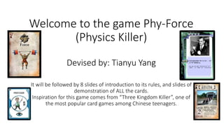Welcome to the game Phy-Force
(Physics Killer)
Devised by: Tianyu Yang
It will be followed by 8 slides of introduction to its rules, and slides of
demonstration of ALL the cards.
Inspiration for this game comes from “Three Kingdom Killer”, one of
the most popular card games among Chinese teenagers.
 