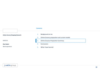 10
Contents
Online Grocery Shopping Research
03/07/15
Max Naylor
Work experience
1. Background on me
2. Online Grocery proposition and current market
3. Online Grocery Proposition Summary
4. Conclusions
5. What I have learned
 