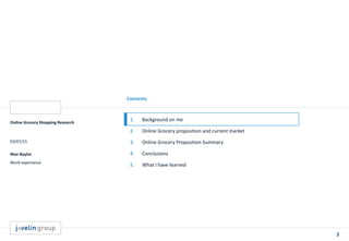 2
Contents
Online Grocery Shopping Research
03/07/15
Max Naylor
Work experience
1. Background on me
2. Online Grocery proposition and current market
3. Online Grocery Proposition Summary
4. Conclusions
5. What I have learned
 