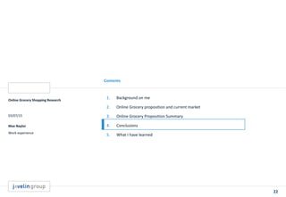 22
Contents
Online Grocery Shopping Research
03/07/15
Max Naylor
Work experience
1. Background on me
2. Online Grocery proposition and current market
3. Online Grocery Proposition Summary
4. Conclusions
5. What I have learned
 