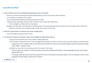 24
I can also see that
 Home delivery prices vary considerably depending on time and retailer
o Morrison’s are almost consistently the cheapest excluding Waitrose, Ocado and Iceland who offer free delivery
o JS are often the most expensive of the retailers
o Tesco and Asda fluctuate between being relatively expensive or cheap
o Fridays, Saturdays and Sundays show very similar trends from all the retailers who charge money
 There is a negative correlation with minor fluctuations
o Monday to Thursdays show us that they have very different prices at in the morning but generally by the afternoon they all merge to form a visible trend
 (Sainsbury’s expensive, Tesco and Asda average and Morrison’s cheap) in the mornings
 Minimum spend shows no trend for any of the 3 propositions
o They all have different amounts and fees if under
 Cut off times however are between 10pm and midnight the night before delivery
 They are all very competitive here and try to offer the latest possible time
 There is perhaps an opportunity here for a rival to be aggressively competitive and offer a cut off time say 2 hours before delivery or something similar
o However this is an unrealistic option as that would cost the retailer too much and so the profit margins wouldn’t be improved enough
by the ‘better’ customer service
 Slot lengths are very similar here as they all are either 1 hour long or 2 hours long.
o There is a gap in the market for a half hour delivery slot and this would give that retailer a serious advantage and they could charge a
high premium for it
o An example would be Amazon who have launched ‘Prime now’ which delivers the product within 1 hour of ordering to certain London
postcodes and they charge a premium price of £6.99
 