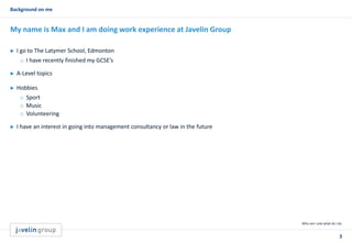 3
Background on me
Who am I and what do I do
My name is Max and I am doing work experience at Javelin Group
 I go to The Latymer School, Edmonton
o I have recently finished my GCSE’s
 A-Level topics
 Hobbies
o Sport
o Music
o Volunteering
 I have an interest in going into management consultancy or law in the future
 