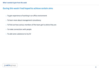 4
What I wanted to gain from this week
During this week I had hoped to achieve certain aims
o To gain experience of working in an office environment
o To learn more about management consultancy
o To find out how various members of the team got to where they are
o To make connections with people
o To add some substance to my CV
 
