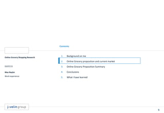 5
Contents
Online Grocery Shopping Research
03/07/15
Max Naylor
Work experience
1. Background on me
2. Online Grocery proposition and current market
3. Online Grocery Proposition Summary
4. Conclusions
5. What I have learned
 