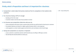 6
Grocery summary
Wiki and Forbes
Firstly, what is Proposition and how is it important for a business
 USP – Unique Selling Point A proposition is what makes the business stand out from its competitors in the market to the
customers
 For a business having a USP isn’t enough
o Standing out from the crowd
o A customer needs to see the value of your product or service
 As a business your propositions determine who you are
o Certain propositions will attract certain customer bases and then you will be know for those by your customers
o for example, Waitrose are known for a higher quality of product which is more expensive
o so that appeals to a certain market segment and that forms and contributes to their brand image.
 Having clear propositions as a business is important
o as your customers or potential customers will know what you are selling or offering as a service
o that will help them decide whether to choose you.
 
