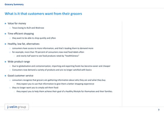 7
Grocery Summary
What is it that customers want from their grocers
 Value for money
o Tesco losing to ALDI and Waitrose
 Time efficient shopping
o they want to be able to shop quickly and often
 Healthy, low fat, alternatives
o consumers have access to more information, and that’s leading them to demand more
o for example, more than 70 percent of consumers now read food labels often
 and nearly half want to see food products rated by “healthfulness”
 Wide product range
o Due to globalisation and containerisation, importing and exporting foods has become easier and cheaper
o Consumers now demand a variety of products and are no longer satisfied with basics
 Good customer service
o consumers recognize that grocers are gathering information about who they are and what they buy
 they expect you to use that information to give them a better shopping experience
o they no longer want you to simply sell them food
 they expect you to help them achieve their goal of a healthy lifestyle for themselves and their families.
 