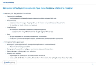 9
Grocery Summary
Consumer behaviour developments have forced grocery retailers to respond
 Over the past few years we have become
o Tighter on time and budget
 Our once 3-4 hour £200 weekly shop has now been reduced to cheap and often ones
o Ease-orientated
 As a consumer we have began shopping online, on the move, in our spare time i.e. on the way home
 We often look for simple and easy meal solutions
o Price Conscious
 We continue to demand high value without compromising quality
o As a consumer many retailers seem to struggle to grasp this concept
o Savvy
 We shop around and buy according to our particular circumstances
 Loyalty is to a grocer is becoming less frequent and is becoming more easily broken by consumers
 In response to this grocers are
o Heading back to the high streets and opening increasing numbers of convenience stores
 This results in increasing competition
o Managing overheads burdened by big and expensive stores and complex operations
o Squeezing margins and investing in price reductions
o Polarising their positions
 responding to the growth of the discounters such as Aldi and Lidl
 raising quality standards is one solution, this would earn them a premium or fighting the ‘price plus quality’ battle.
 