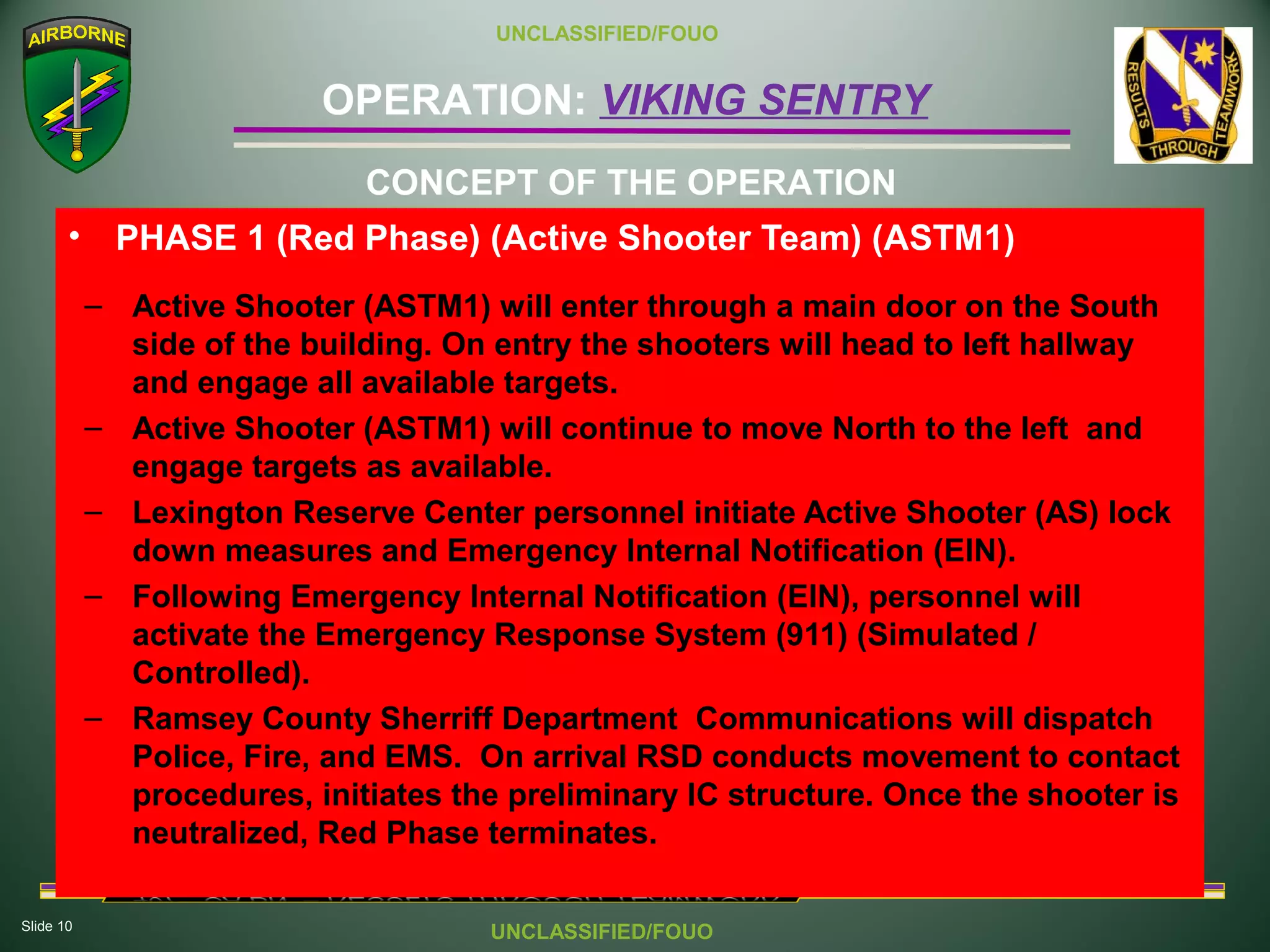 Slide 10
OPERATION: VIKING SENTRY
UNCLASSIFIED/FOUO
UNCLASSIFIED/FOUO
• PHASE 1 (Red Phase) (Active Shooter Team) (ASTM1)
– Active Shooter (ASTM1) will enter through a main door on the South
side of the building. On entry the shooters will head to left hallway
and engage all available targets.
– Active Shooter (ASTM1) will continue to move North to the left and
engage targets as available.
– Lexington Reserve Center personnel initiate Active Shooter (AS) lock
down measures and Emergency Internal Notification (EIN).
– Following Emergency Internal Notification (EIN), personnel will
activate the Emergency Response System (911) (Simulated /
Controlled).
– Ramsey County Sherriff Department Communications will dispatch
Police, Fire, and EMS. On arrival RSD conducts movement to contact
procedures, initiates the preliminary IC structure. Once the shooter is
neutralized, Red Phase terminates.
CONCEPT OF THE OPERATION
 