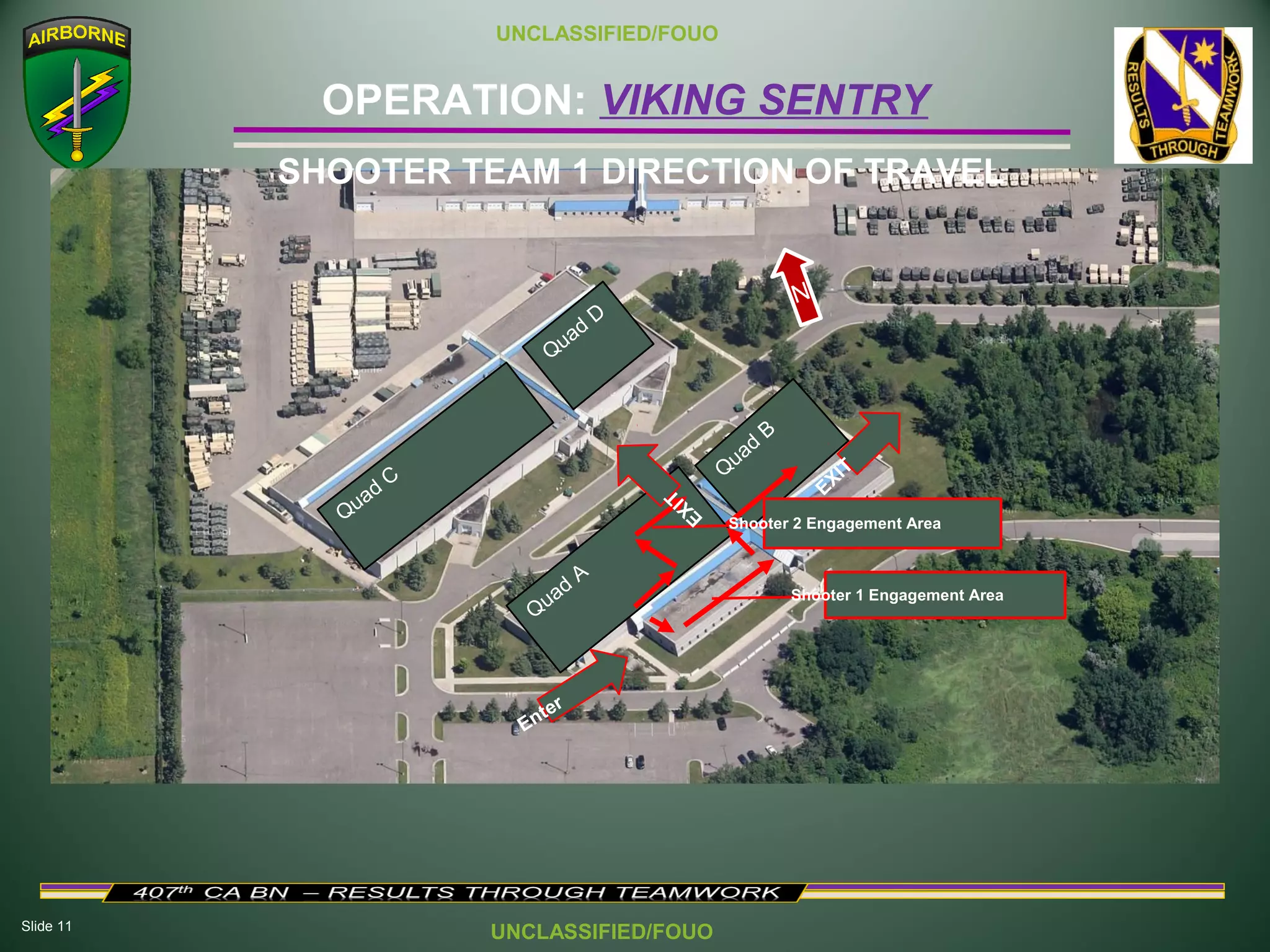 Slide 11
OPERATION: VIKING SENTRY
UNCLASSIFIED/FOUO
UNCLASSIFIED/FOUO
SHOOTER TEAM 1 DIRECTION OF TRAVEL
Quad
C
Quad
D
Quad
A
Q
uad
B
Enter
Shooter 1 Engagement Area
N
Shooter 2 Engagement Area
EXIT EXIT
 