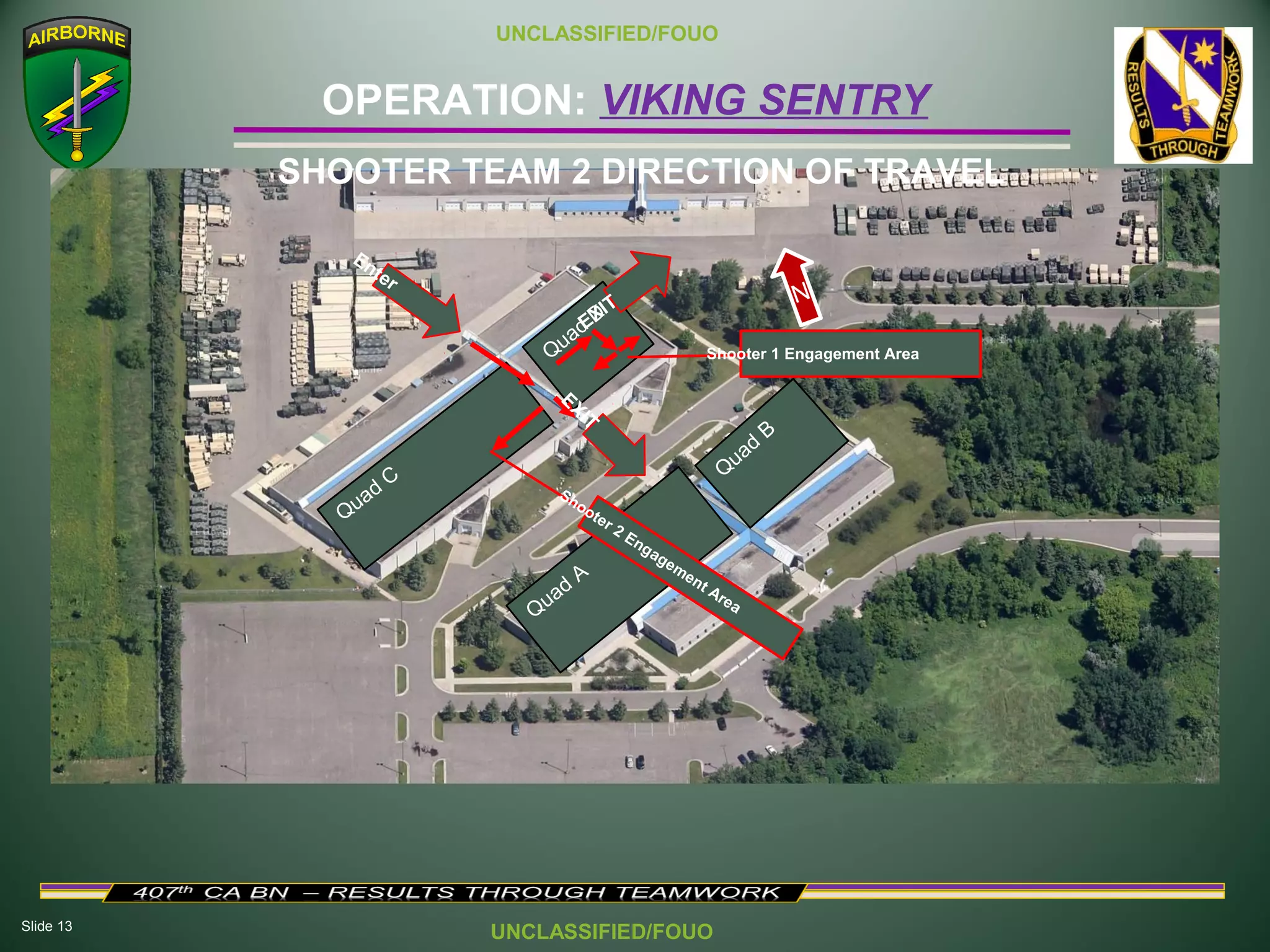 Slide 13
OPERATION: VIKING SENTRY
UNCLASSIFIED/FOUO
UNCLASSIFIED/FOUO
SHOOTER TEAM 2 DIRECTION OF TRAVEL
Quad
C
Quad
D
Quad
A
Q
uad
B
Enter
Shooter 1 Engagement Area
N
Shooter 2 Engagement Area
EXIT
EXIT
 