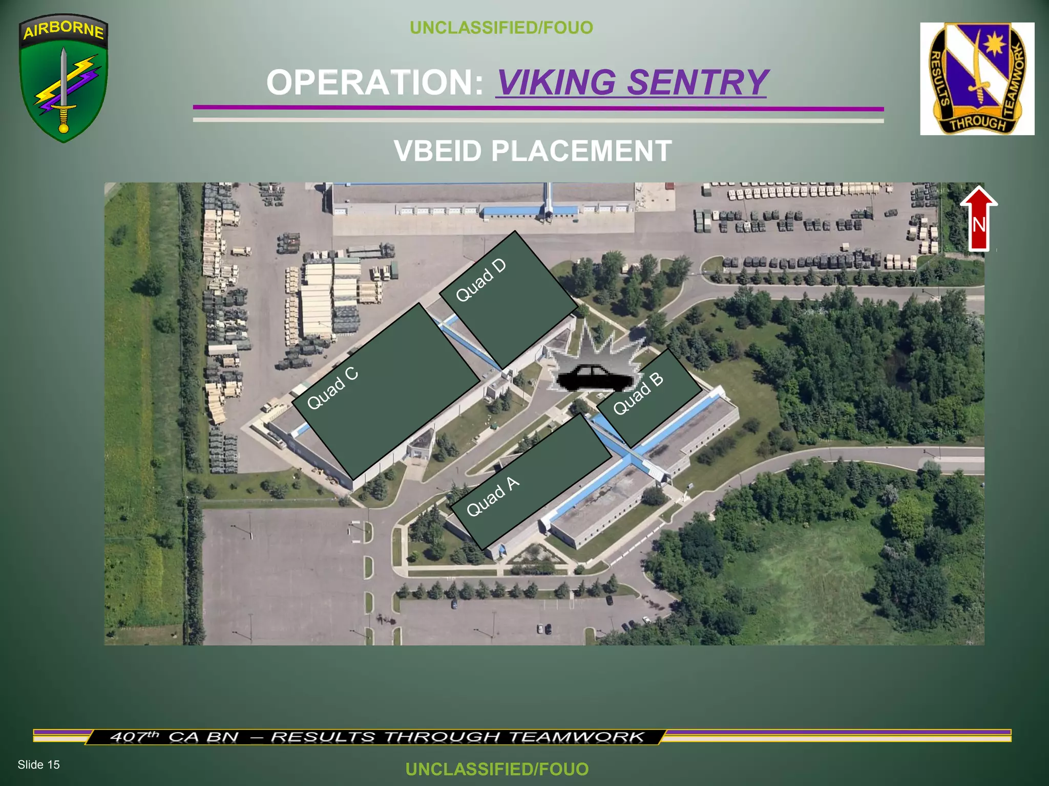 Slide 15
OPERATION: VIKING SENTRY
UNCLASSIFIED/FOUO
UNCLASSIFIED/FOUO
VBEID PLACEMENT
Quad
C
Q
uad
D
Quad A
Quad
B
N
 
