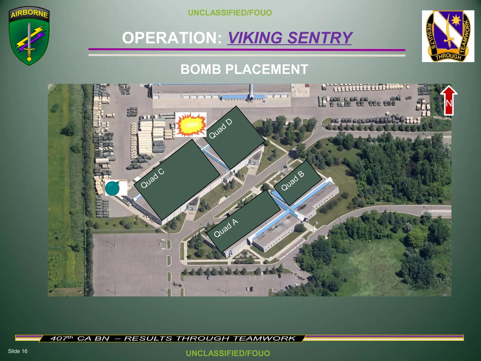 Slide 16
OPERATION: VIKING SENTRY
UNCLASSIFIED/FOUO
UNCLASSIFIED/FOUO
BOMB PLACEMENT
Quad
C
Q
uad
D
Quad A
Quad
B
N
 