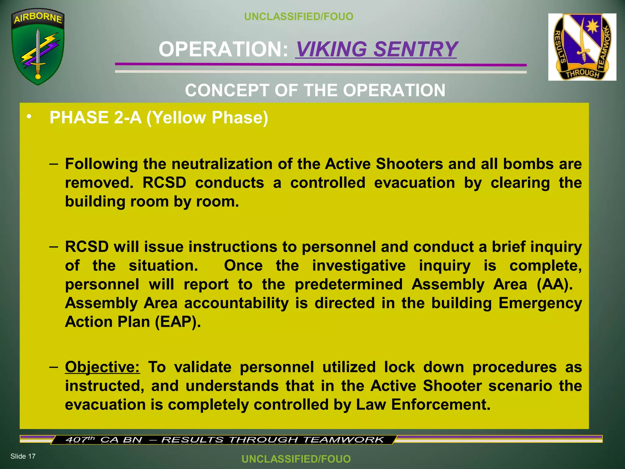 Slide 17
OPERATION: VIKING SENTRY
UNCLASSIFIED/FOUO
UNCLASSIFIED/FOUO
• PHASE 2-A (Yellow Phase)
– Following the neutralization of the Active Shooters and all bombs are
removed. RCSD conducts a controlled evacuation by clearing the
building room by room.
– RCSD will issue instructions to personnel and conduct a brief inquiry
of the situation. Once the investigative inquiry is complete,
personnel will report to the predetermined Assembly Area (AA).
Assembly Area accountability is directed in the building Emergency
Action Plan (EAP).
– Objective: To validate personnel utilized lock down procedures as
instructed, and understands that in the Active Shooter scenario the
evacuation is completely controlled by Law Enforcement.
CONCEPT OF THE OPERATION
 