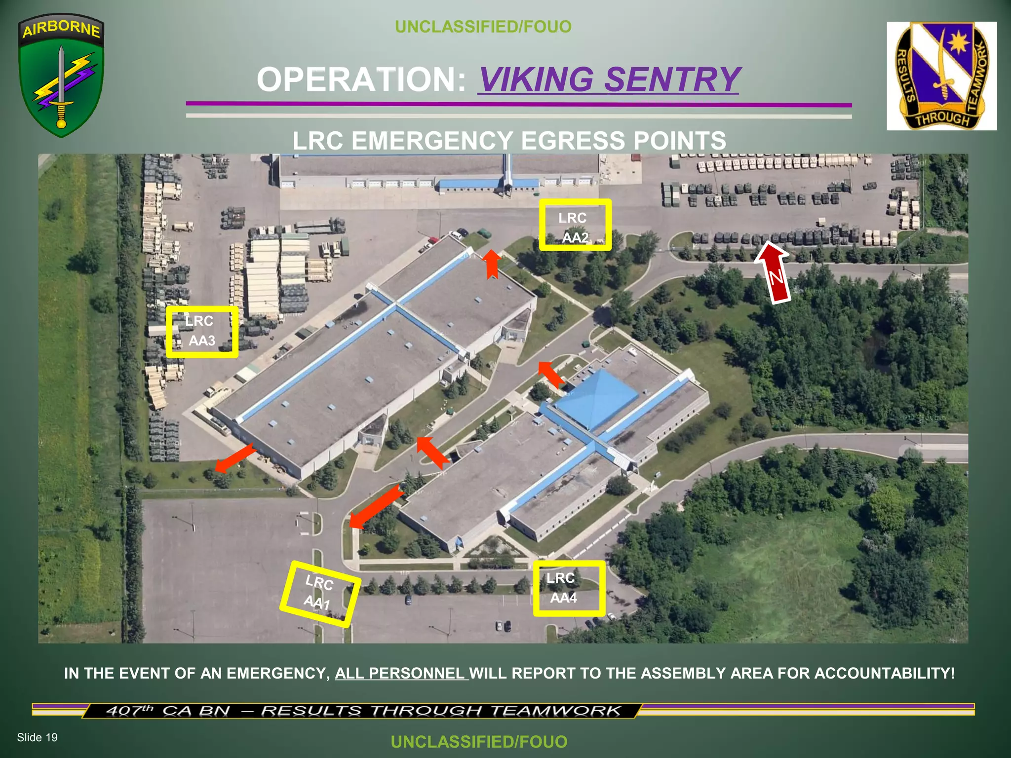 Slide 19
OPERATION: VIKING SENTRY
UNCLASSIFIED/FOUO
UNCLASSIFIED/FOUO
IN THE EVENT OF AN EMERGENCY, ALL PERSONNEL WILL REPORT TO THE ASSEMBLY AREA FOR ACCOUNTABILITY!
LRC
AA1
LRC EMERGENCY EGRESS POINTS
N
LRC
AA4
LRC
AA3
LRC
AA2
 