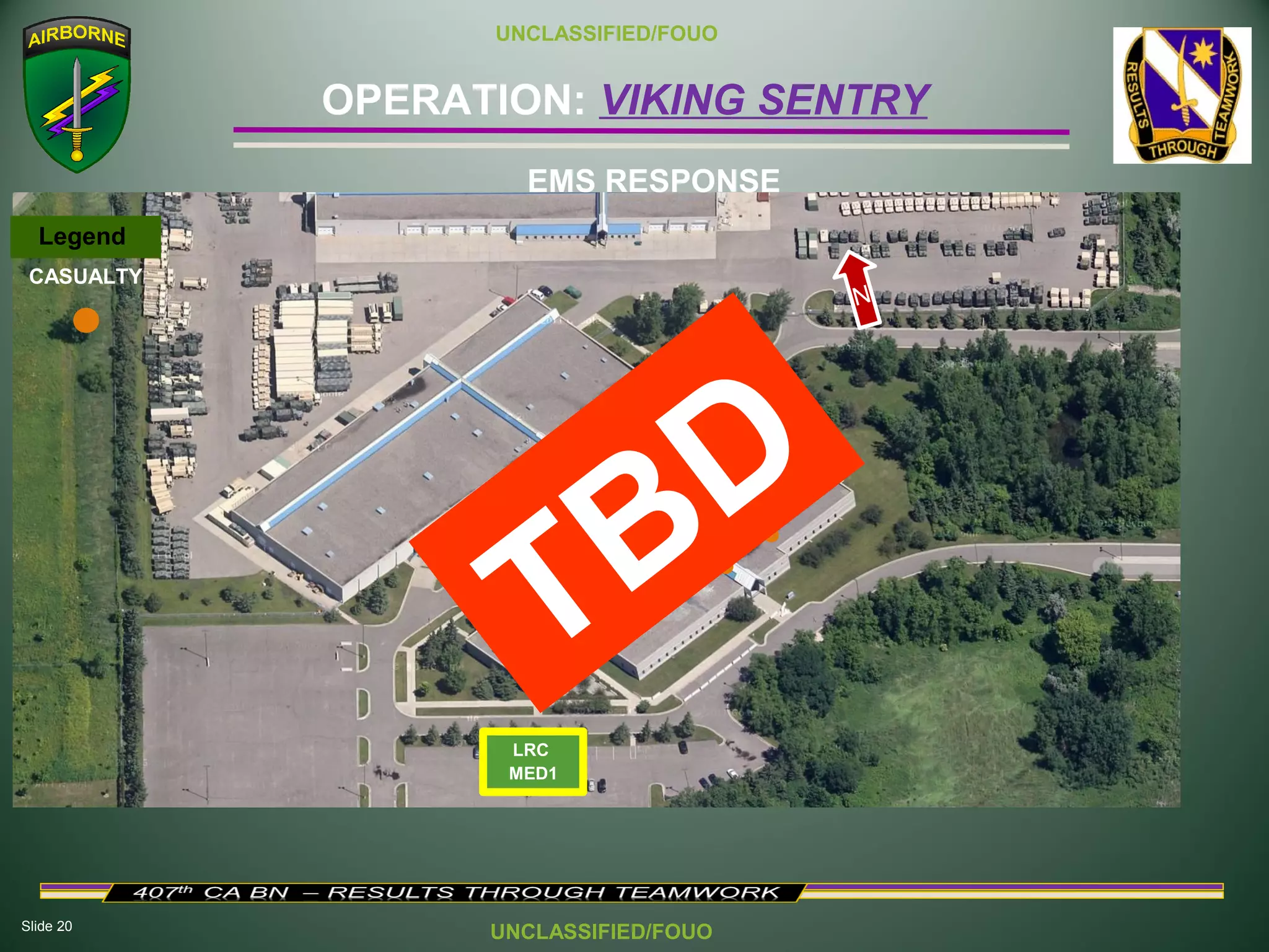 Slide 20
OPERATION: VIKING SENTRY
UNCLASSIFIED/FOUO
UNCLASSIFIED/FOUO
LRC
MED1
EMS RESPONSE
Legend
CASUALTY
N
TBD
 