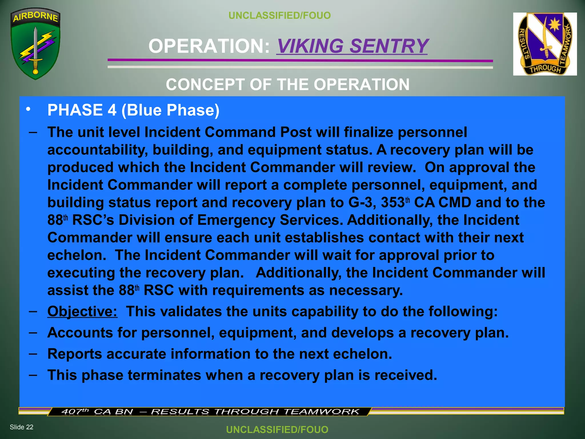 Slide 22
OPERATION: VIKING SENTRY
UNCLASSIFIED/FOUO
UNCLASSIFIED/FOUO
• PHASE 4 (Blue Phase)
– The unit level Incident Command Post will finalize personnel
accountability, building, and equipment status. A recovery plan will be
produced which the Incident Commander will review. On approval the
Incident Commander will report a complete personnel, equipment, and
building status report and recovery plan to G-3, 353th
CA CMD and to the
88th
RSC’s Division of Emergency Services. Additionally, the Incident
Commander will ensure each unit establishes contact with their next
echelon. The Incident Commander will wait for approval prior to
executing the recovery plan. Additionally, the Incident Commander will
assist the 88th
RSC with requirements as necessary.
– Objective: This validates the units capability to do the following:
– Accounts for personnel, equipment, and develops a recovery plan.
– Reports accurate information to the next echelon.
– This phase terminates when a recovery plan is received.
CONCEPT OF THE OPERATION
 