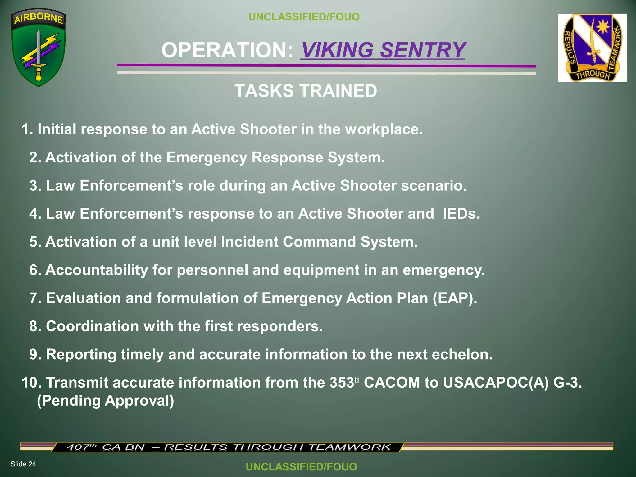 Slide 24
OPERATION: VIKING SENTRY
UNCLASSIFIED/FOUO
UNCLASSIFIED/FOUO
1. Initial response to an Active Shooter in the workplace.
2. Activation of the Emergency Response System.
3. Law Enforcement’s role during an Active Shooter scenario.
4. Law Enforcement’s response to an Active Shooter and IEDs.
5. Activation of a unit level Incident Command System.
6. Accountability for personnel and equipment in an emergency.
7. Evaluation and formulation of Emergency Action Plan (EAP).
8. Coordination with the first responders.
9. Reporting timely and accurate information to the next echelon.
10. Transmit accurate information from the 353th
CACOM to USACAPOC(A) G-3.
(Pending Approval)
TASKS TRAINED
 