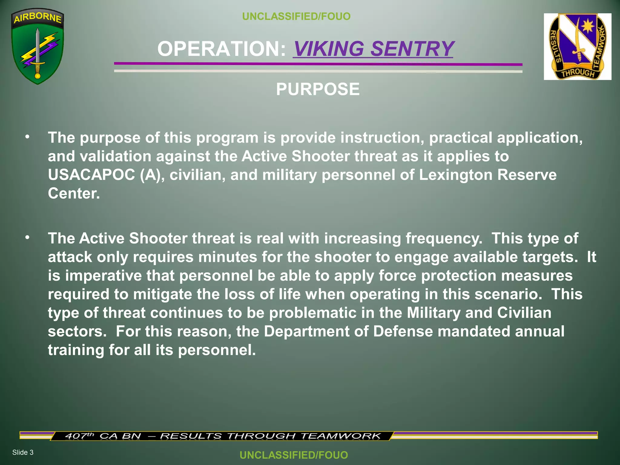Slide 3
OPERATION: VIKING SENTRY
UNCLASSIFIED/FOUO
UNCLASSIFIED/FOUO
• The purpose of this program is provide instruction, practical application,
and validation against the Active Shooter threat as it applies to
USACAPOC (A), civilian, and military personnel of Lexington Reserve
Center.
• The Active Shooter threat is real with increasing frequency. This type of
attack only requires minutes for the shooter to engage available targets. It
is imperative that personnel be able to apply force protection measures
required to mitigate the loss of life when operating in this scenario. This
type of threat continues to be problematic in the Military and Civilian
sectors. For this reason, the Department of Defense mandated annual
training for all its personnel.
PURPOSE
 