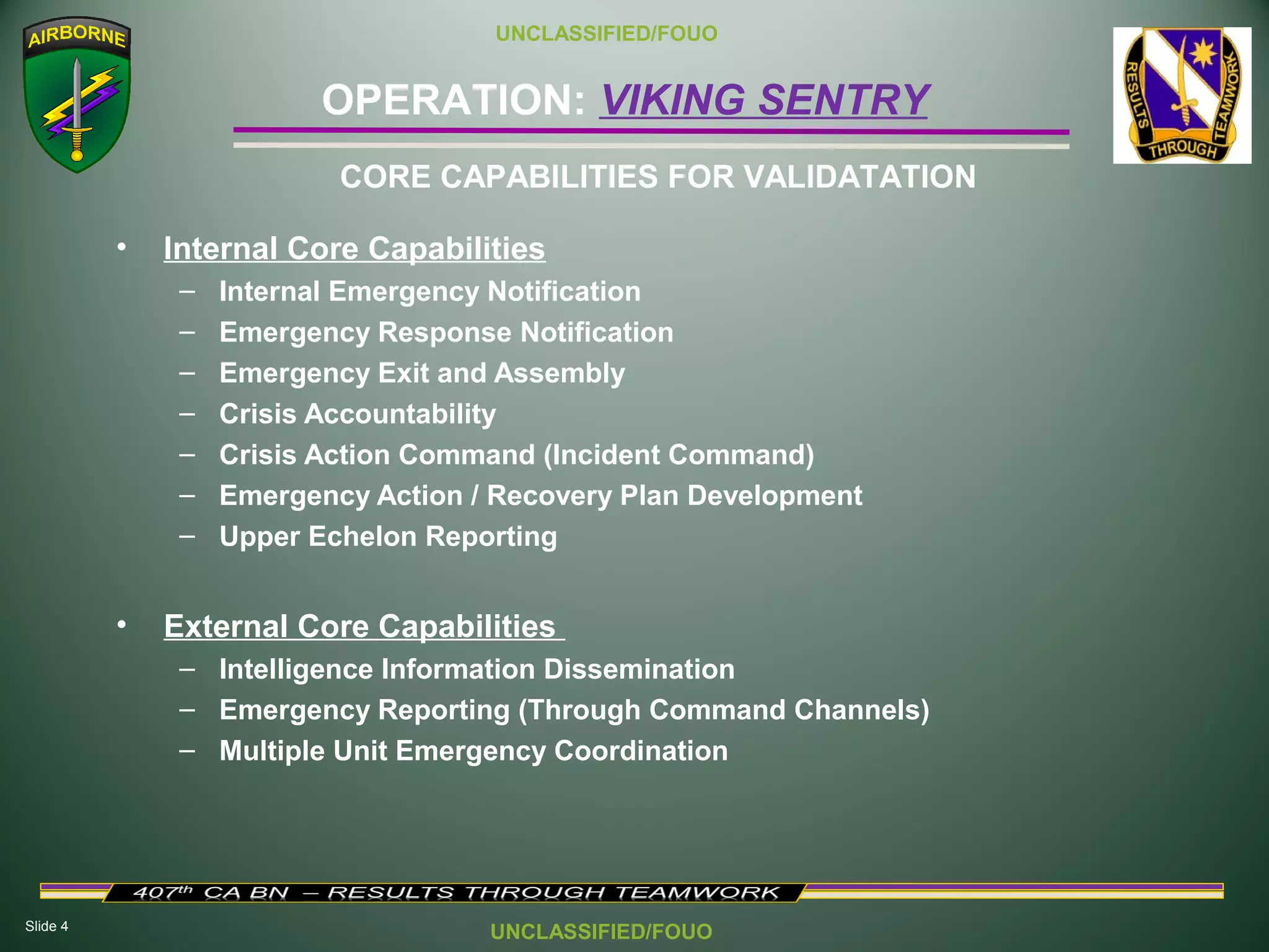 Slide 4
OPERATION: VIKING SENTRY
UNCLASSIFIED/FOUO
UNCLASSIFIED/FOUO
• Internal Core Capabilities
– Internal Emergency Notification
– Emergency Response Notification
– Emergency Exit and Assembly
– Crisis Accountability
– Crisis Action Command (Incident Command)
– Emergency Action / Recovery Plan Development
– Upper Echelon Reporting
• External Core Capabilities
– Intelligence Information Dissemination
– Emergency Reporting (Through Command Channels)
– Multiple Unit Emergency Coordination
CORE CAPABILITIES FOR VALIDATATION
 