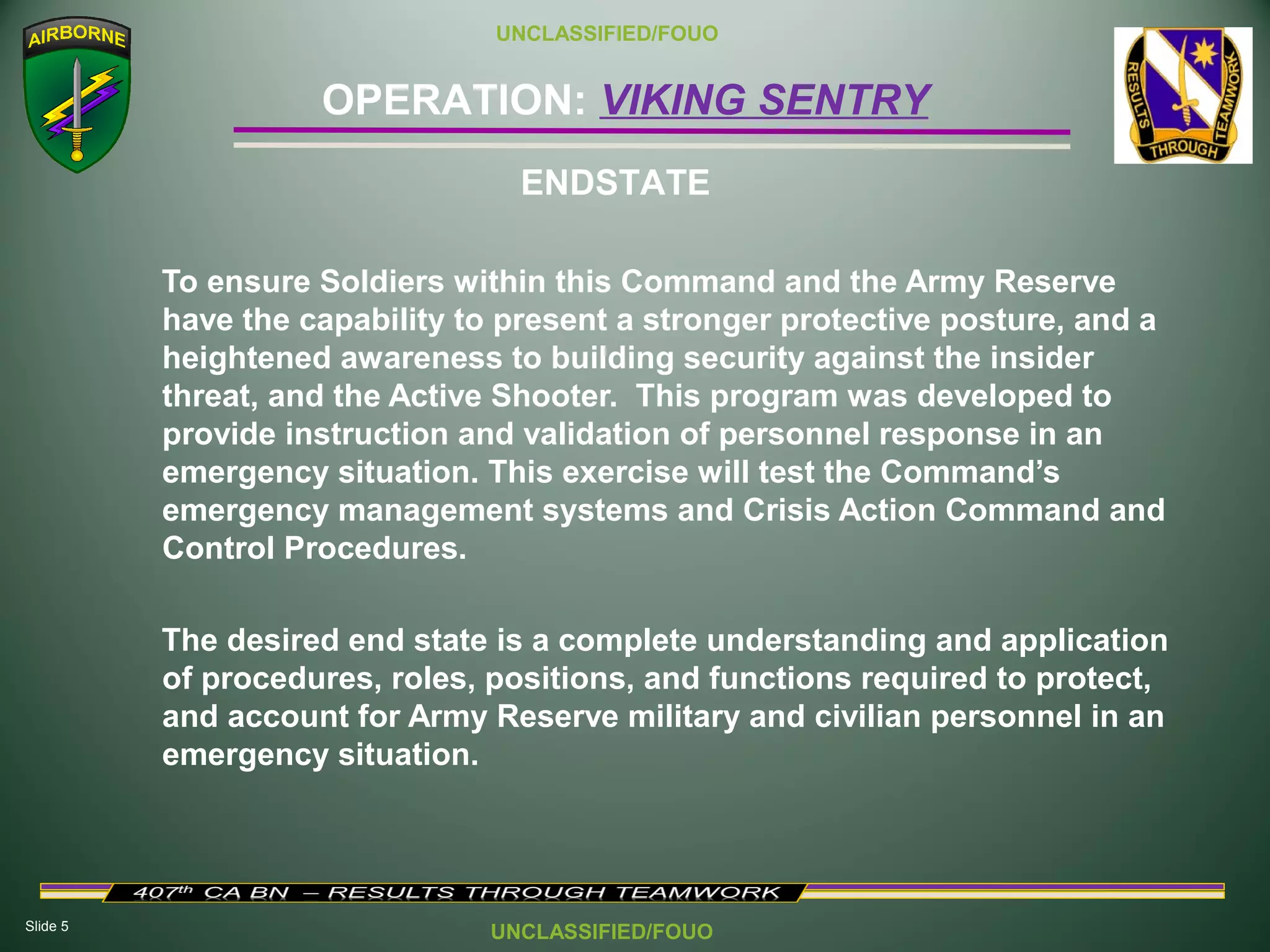 Slide 5
OPERATION: VIKING SENTRY
UNCLASSIFIED/FOUO
UNCLASSIFIED/FOUO
To ensure Soldiers within this Command and the Army Reserve
have the capability to present a stronger protective posture, and a
heightened awareness to building security against the insider
threat, and the Active Shooter. This program was developed to
provide instruction and validation of personnel response in an
emergency situation. This exercise will test the Command’s
emergency management systems and Crisis Action Command and
Control Procedures.
The desired end state is a complete understanding and application
of procedures, roles, positions, and functions required to protect,
and account for Army Reserve military and civilian personnel in an
emergency situation.
ENDSTATE
 