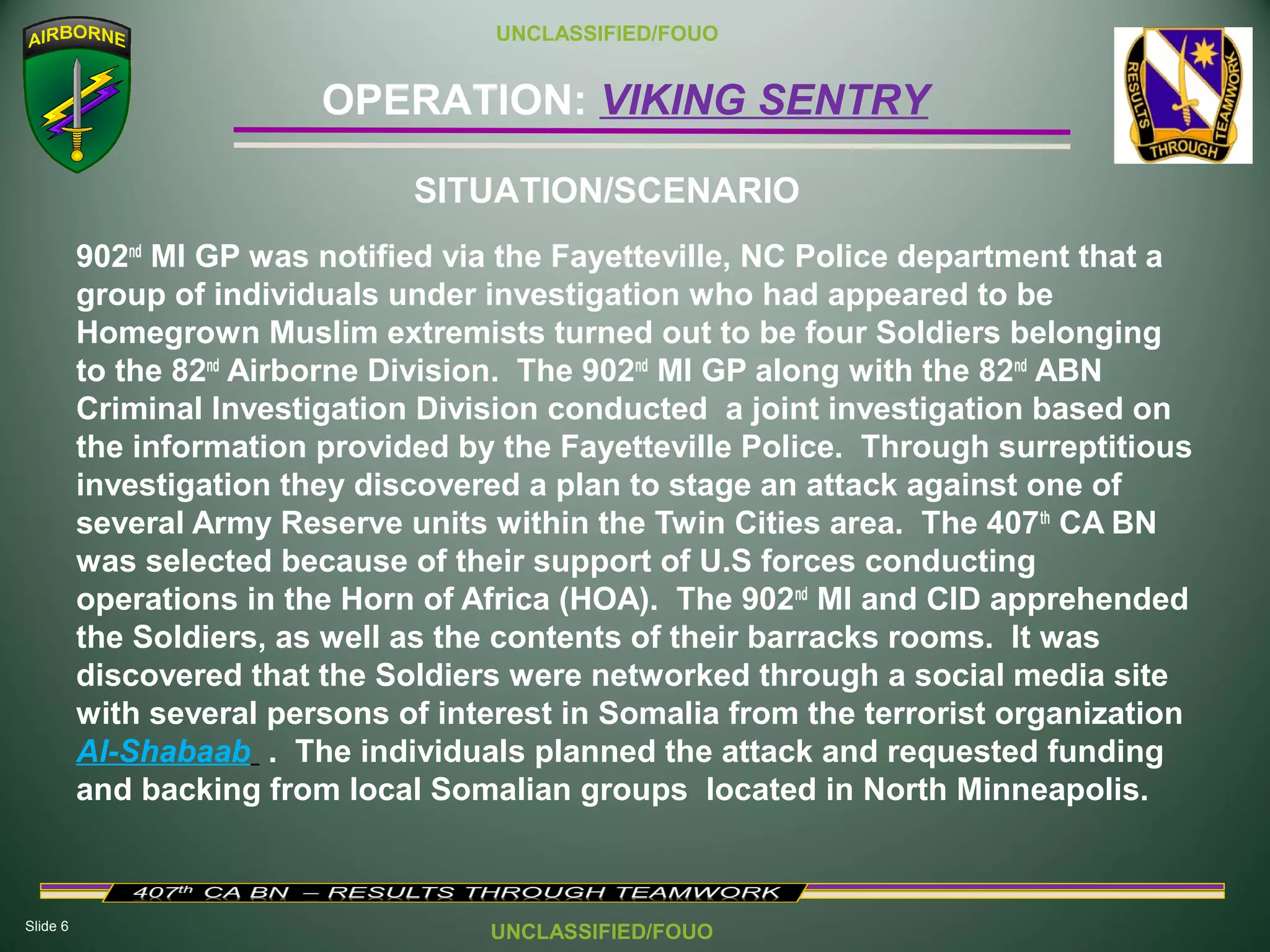 Slide 6
OPERATION: VIKING SENTRY
UNCLASSIFIED/FOUO
UNCLASSIFIED/FOUO
902nd
MI GP was notified via the Fayetteville, NC Police department that a
group of individuals under investigation who had appeared to be
Homegrown Muslim extremists turned out to be four Soldiers belonging
to the 82nd
Airborne Division. The 902nd
MI GP along with the 82nd
ABN
Criminal Investigation Division conducted a joint investigation based on
the information provided by the Fayetteville Police. Through surreptitious
investigation they discovered a plan to stage an attack against one of
several Army Reserve units within the Twin Cities area. The 407th
CA BN
was selected because of their support of U.S forces conducting
operations in the Horn of Africa (HOA). The 902nd
MI and CID apprehended
the Soldiers, as well as the contents of their barracks rooms. It was
discovered that the Soldiers were networked through a social media site
with several persons of interest in Somalia from the terrorist organization
Al-Shabaab . The individuals planned the attack and requested funding
and backing from local Somalian groups located in North Minneapolis.
SITUATION/SCENARIO
 