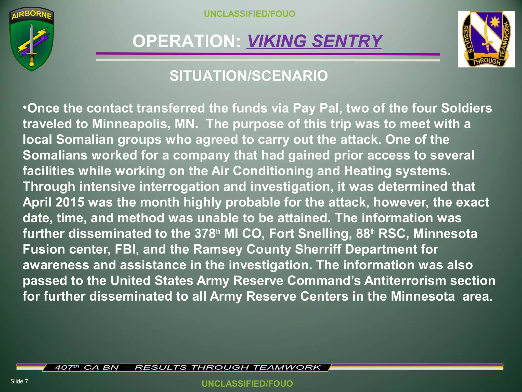 Slide 7
OPERATION: VIKING SENTRY
UNCLASSIFIED/FOUO
UNCLASSIFIED/FOUO
•Once the contact transferred the funds via Pay Pal, two of the four Soldiers
traveled to Minneapolis, MN. The purpose of this trip was to meet with a
local Somalian groups who agreed to carry out the attack. One of the
Somalians worked for a company that had gained prior access to several
facilities while working on the Air Conditioning and Heating systems.
Through intensive interrogation and investigation, it was determined that
April 2015 was the month highly probable for the attack, however, the exact
date, time, and method was unable to be attained. The information was
further disseminated to the 378th
MI CO, Fort Snelling, 88th
RSC, Minnesota
Fusion center, FBI, and the Ramsey County Sherriff Department for
awareness and assistance in the investigation. The information was also
passed to the United States Army Reserve Command’s Antiterrorism section
for further disseminated to all Army Reserve Centers in the Minnesota area.
SITUATION/SCENARIO
 