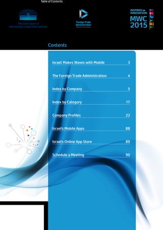 Schedule meetings with
Israeli companies at
2Return to Table of Contents
MWC
2015
INSPIRED BY
INNOVATION
Contents
Israel: Makes Waves with Mobile 	 3
The Foreign Trade Administration	 	 4
Index by Company		 	 	 5
Index by Category				 17
Company Profiles 			 	 22
Israel’s Mobile Apps			 88
Israel’s Online App Store			 89
Schedule a Meeting			 90
Table of Contents
 