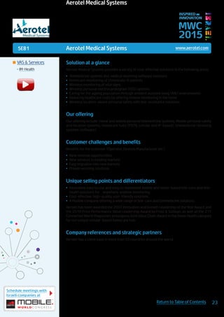 5E81
Schedule meetings with
Israeli companies at
23Return to Table of Contents
MWC
2015
INSPIRED BY
INNOVATION
	VAS & Services
•	IM-Health
Aerotel Medical Systems www.aerotel.com
Solution at a glance
Aerotel Medical Systems provides a variety of cost-effective solutions in the following areas:
•	 Telemedicine systems and medical receiving software solutions
•	 Homecare monitoring of chronically-ill patients
•	 Wireless monitoring of vital signs
•	 Wireless personal electrocardiogram (ECG) systems
•	 Caring for the ageing population through ambient assisted living (AAL) environments
•	 Reducing healthcare costs by offering remote monitoring in the home
•	 Wireless location-aware personal safety with tele-assistance solutions
Our offering
Our offering include: Home and mobile personal telemedicine systems, Mobile personal safety
and location systems, Homecare hubs (PSTN, cellular and IP-based), telemedicine receiving
systems (software).
Customer challenges and benefits
Benefits for the customer (Operator, Devices Manufacturer etc.)
•	 New revenue opportunities
•	 New services in existing markets
•	 Easy migration into new markets
•	 Proven working solutions.
Unique selling points and differentiators
•	 Innovative easy to use and easy to implement mobile and home-based tele-care and tele-
health solutions for anywhere, anytime monitoring
•	 Cost-effective, high-quality, user-friendly solutions
•	 A flexible company offering a wide range of tele-care and telemedicine solutions
Aerotel has been awarded the 2007 Innovation and Growth Leadership of the Year Award and
the 2010 Price Performance Value Leadership Award by Frost & Sullivan, as well as the 211
Connected World Magazine’s prestigious Gold Value Chain Award in the home health category
for our unique cellular-based homecare hub.
Company references and strategic partners
Aerotel has a client base in more than 50 countries around the world.
Aerotel Medical Systems
 