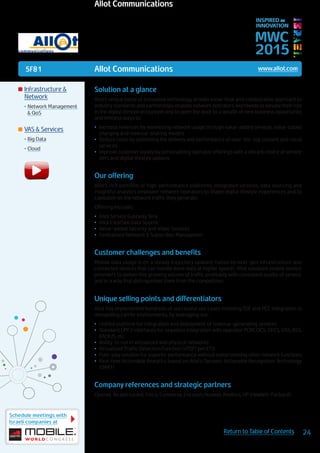 5F81
Schedule meetings with
Israeli companies at
24Return to Table of Contents
MWC
2015
INSPIRED BY
INNOVATION
	Infrastructure &
Network
•	Network Management
& QoS
	VAS & Services
•	Big Data
•	Cloud
Solution at a glance
Allot’s unique blend of innovative technology, proven know-how and collaborative approach to
industry standards and partnerships enables network operators worldwide to elevate their role
in the digital lifestyle ecosystem and to open the door to a wealth of new business opportunity
and limitless ways to:
•	 Increase revenues by monetizing network usage through value-added services, value-based
charging and revenue-sharing models
•	 Reduce costs by optimizing the delivery and performance of over-the-top content and cloud
services
•	 Improve customer loyalty by personalizing operator offerings with a vibrant choice of service
tiers and digital lifestyle options
Our offering
Allot’s rich portfolio of high-performance platforms, integrated services, data sourcing and
insightful analytics empower network operators to shape digital lifestyle experiences and to
capitalize on the network traffic they generate.
Offering includes:
•	 Allot Service Gateway Tera
•	 Allot ClearSee Data Source
•	 Value-added Security and Video Services
•	 Centralized Network & Subscriber Managemen
Customer challenges and benefits
Mobile data usage is on a steady trajectory upward, fueled by next-gen infrastructure and
connected devices that can handle more data at higher speeds. Allot solutions enable service
providers to deliver this growing volume of traffic profitably, with consistent quality of service,
and in a way that distinguishes them from the competition.
Unique selling points and differentiators
Allot has implemented hundreds of successful use cases involving TDF and PCC integration in
demanding carrier environments, by leveraging our:
•	 Unified platform for integration and deployment of revenue-generating services
•	 Standard GPP3 interfaces for seamless integration with operator PCRF, OCS, OFCS, OSS, BSS,
RADIUS, etc.
•	 Ability to run in virtualized and physical networks
•	 Virtualized Traffic Detection Function (vTDF) per ETSI
•	 Pure-play solution for superior performance without compromising other network functions
•	 Real-time Actionable Analytics based on Allot’s Dynamic Actionable Recognition Technology
(DART)
Company references and strategic partners
Openet, Alcatel Lucent, Cisco, Comverse, Ericsson, Huawei, Amdocs, HP (Hewlett-Packard).
Allot Communications www.allot.com
Allot Communications
 